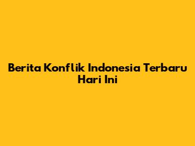 Berita Konflik Indonesia Terbaru Hari Ini