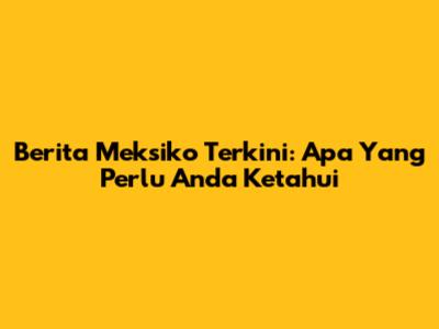 Berita Meksiko Terkini: Apa Yang Perlu Anda Ketahui