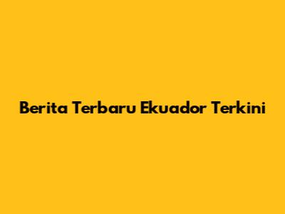 Berita Terbaru Ekuador Terkini