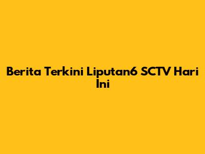 Berita Terkini Liputan6 SCTV Hari Ini