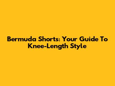 Bermuda Shorts: Your Guide To Knee-Length Style