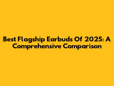 Best Flagship Earbuds Of 2025: A Comprehensive Comparison