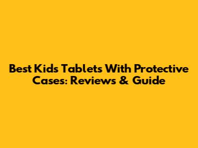 Best Kids Tablets With Protective Cases: Reviews & Guide