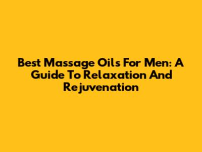 Best Massage Oils For Men: A Guide To Relaxation And Rejuvenation