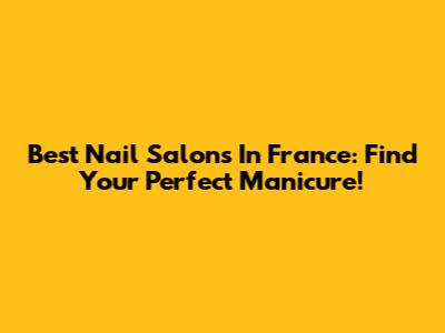 Best Nail Salons In France: Find Your Perfect Manicure!