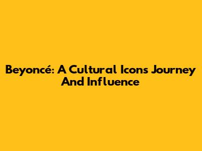 Beyoncé: A Cultural Icon's Journey And Influence