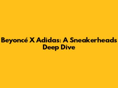 Beyoncé X Adidas: A Sneakerhead's Deep Dive