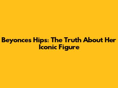 Beyonce's Hips: The Truth About Her Iconic Figure