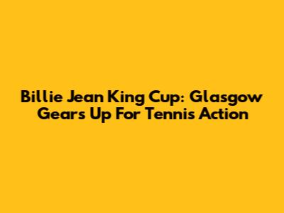 Billie Jean King Cup: Glasgow Gears Up For Tennis Action