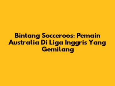 Bintang Socceroos: Pemain Australia Di Liga Inggris Yang Gemilang