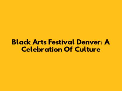 Black Arts Festival Denver: A Celebration Of Culture