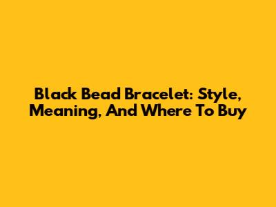 Black Bead Bracelet: Style, Meaning, And Where To Buy
