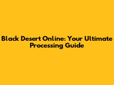 Black Desert Online: Your Ultimate Processing Guide