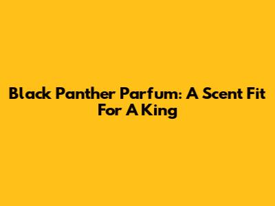 Black Panther Parfum: A Scent Fit For A King