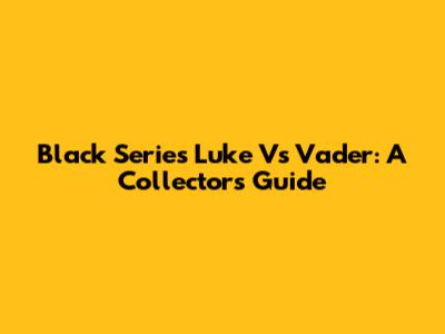 Black Series Luke Vs Vader: A Collector's Guide