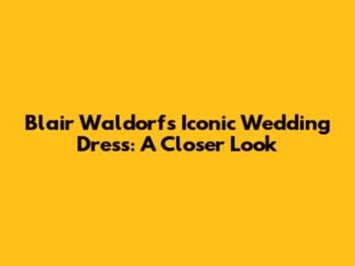 Blair Waldorf's Iconic Wedding Dress: A Closer Look