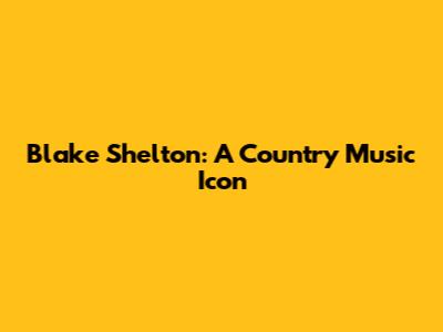 Blake Shelton: A Country Music Icon
