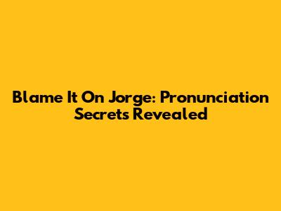 Blame It On Jorge: Pronunciation Secrets Revealed
