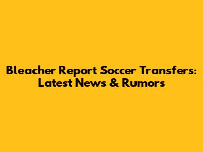 Bleacher Report Soccer Transfers: Latest News & Rumors