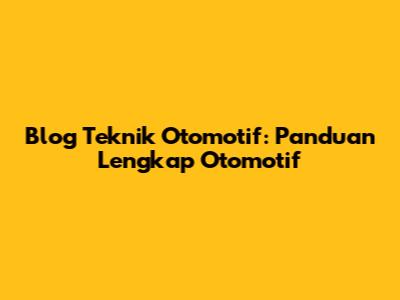 Blog Teknik Otomotif: Panduan Lengkap Otomotif