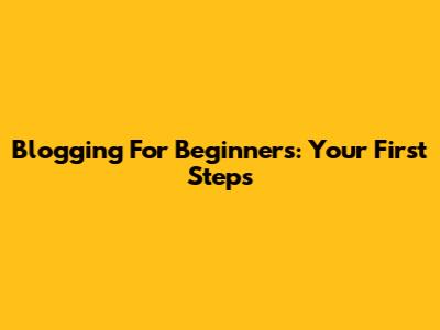 Blogging For Beginners: Your First Steps