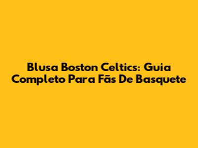 Blusa Boston Celtics: Guia Completo Para Fãs De Basquete