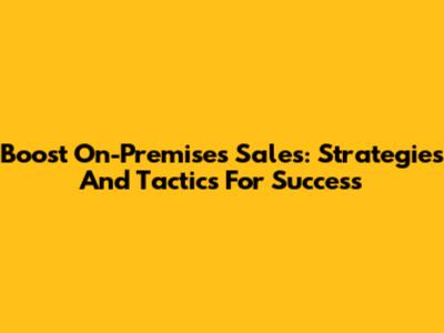 Boost On-Premises Sales: Strategies And Tactics For Success