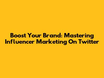 Boost Your Brand: Mastering Influencer Marketing On Twitter