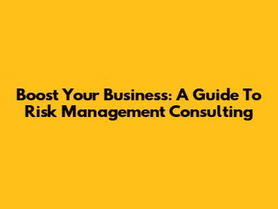 Boost Your Business: A Guide To Risk Management Consulting