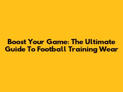 Boost Your Game: The Ultimate Guide To Football Training Wear