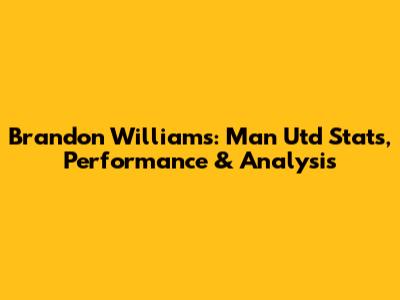 Brandon Williams: Man Utd Stats, Performance & Analysis