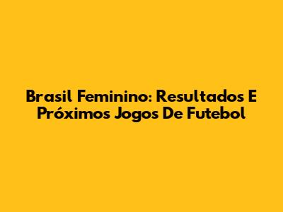 Brasil Feminino: Resultados E Próximos Jogos De Futebol