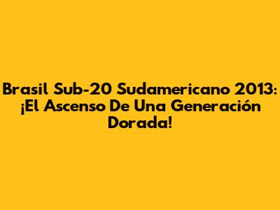 Brasil Sub-20 Sudamericano 2013: ¡El Ascenso De Una Generación Dorada!