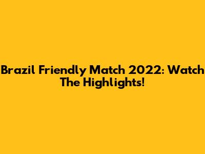 Brazil Friendly Match 2022: Watch The Highlights!