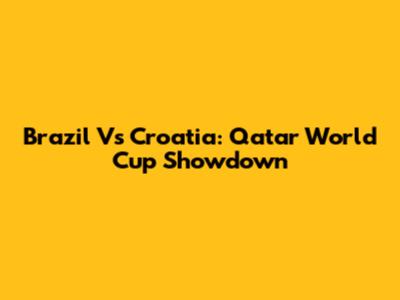 Brazil Vs Croatia: Qatar World Cup Showdown
