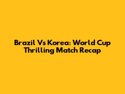 Brazil Vs Korea: World Cup Thrilling Match Recap
