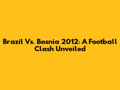 Brazil Vs. Bosnia 2012: A Football Clash Unveiled