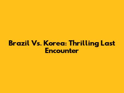 Brazil Vs. Korea: Thrilling Last Encounter