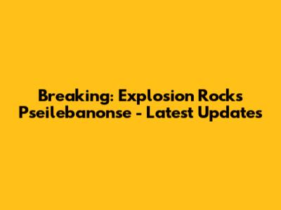 Breaking: Explosion Rocks Pseilebanonse - Latest Updates
