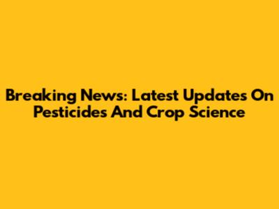 Breaking News: Latest Updates On Pesticides And Crop Science