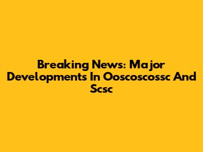 Breaking News: Major Developments In Ooscoscossc And Scsc