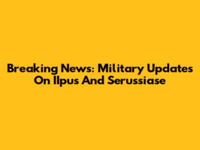 Breaking News: Military Updates On IIpus And Serussiase