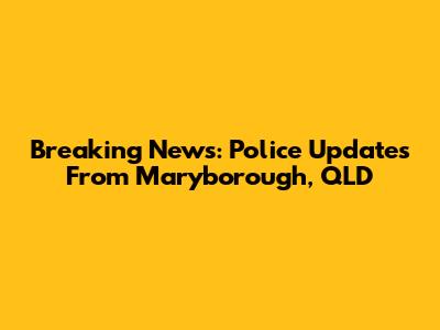 Breaking News: Police Updates From Maryborough, QLD
