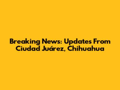 Breaking News: Updates From Ciudad Juárez, Chihuahua