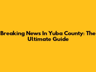 Breaking News In Yuba County: The Ultimate Guide