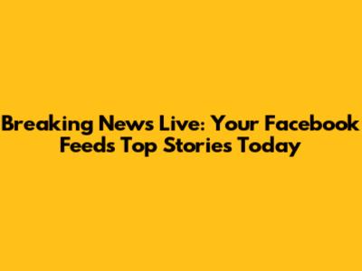 Breaking News Live: Your Facebook Feed's Top Stories Today