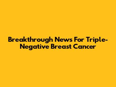 Breakthrough News For Triple-Negative Breast Cancer