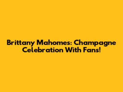 Brittany Mahomes: Champagne Celebration With Fans!
