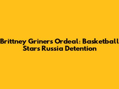 Brittney Griner's Ordeal: Basketball Star's Russia Detention