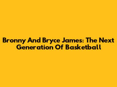 Bronny And Bryce James: The Next Generation Of Basketball